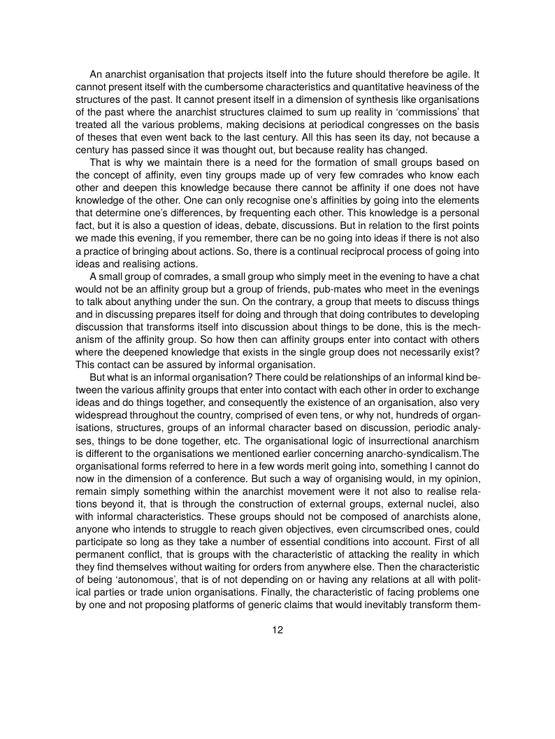 An anarchist organisation that projects itself into the future should therefore be agile. It cannot present itself with the cumbersome characteristics and quantitative heaviness of the structures of the past. It cannot present itself in a dimension of synthesis like organisations of the past where the anarchist structures claimed to sum up reality in ‘commissions’ that treated all the various problems, making decisions at periodical congresses on the basis of theses that even went back to the last century. Al this has seen its day, not because a century has passed since it was thought out, but because reality has changed.  That is why we maintain there is a need for the formation of small groups based on the concept of afinity, even tiny groups made up of very few comrades who know each other and deepen this knowledge because there cannot be affinity if one does not have knowledge of the other. One can only recognise one’s affinities by going into the elements that determine one’s differences, by frequenting each other. This knowledge is a personal fact, but itis also a question of ideas, debate, discussions. But in relation to the first points we made this evening, if you remember, there can be no going into ideas if there is not also apractice of bringing about actions. So, there is a continual reciprocal process of going into ideas and realising actions.  Asmall group of comrades, a small group who simply meet in the evening to have a chat would not be an affinity group but a group of friends, pub-mates who meet in the evenings to talk about anything under the sun. On the contrary, a group that meets to discuss things and in discussing prepares itself for doing and through that doing contributes to developing discussion that transforms tself into discussion about things to be done, this s the mech- anism of the affinity group. So how then can affinity groups enter into contact with others where the deepened knowledge that exists in the single group does not necessarily exist? This contact can be assured by informal organisation.  Butwhatis an informal organisation? There could be refationships of an informal kind be- tween the various affinity groups that enter into contact with each other in order to exchange ideas and do things together, and consequentl the existence of an organisation, also very widespread throughout the country, comprised of even tens, or why not, hundreds of organ- isations, structures, groups of an informal character based on discussion, periodic analy- ses, things to be done together, etc. The organisational logic of insurrectional anarchism is different to the organisations we mentioned earlier concerning anarcho-syndicalism. The organisational forms referred to here in a few words merit going into, something | cannot do now in the dimension of a conference. But such a way of organising would, in my opinion, remain simply something within the anarchist movement were it not also to realise rela- tions beyond it, that is through the construction of external groups, external nuclei, also with informal characteristics. These groups should not be composed of anarchists alone, anyone who intends to struggle to reach given objectives, even circumscribed ones, could participate so long as they take a number of essential conditions into account. First of all permanent conflict, that is groups with the characteristic of attacking the reality in which they find themselves without waiting for orders from anywhere else. Then the characteristic of being ‘autonomous’, that is of not depending on or having any relations at all with polit- ical parties or trade union organisations. Finally, the characteristic of facing problems one by one and not proposing platiorms of generic claims that would inevitably transform them-  12 